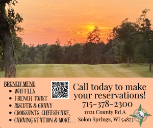 BRUNCH MENU
• WAFFLES
• FRENCH TOAST
• BISCUITS & GRAVY
• CROISSANTS, CHEESECAKE,
• CARVING STATION & MORE…

Call today to make your reservations!
715-378-2300
11121 County Rd A
Solon Springs, WI 54873
